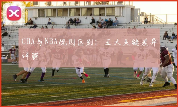 CBA与NBA规则区别:五大关键差异详解