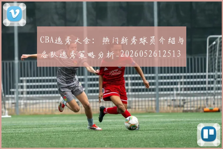 CBA选秀大会:热门新秀球员介绍与各队选秀策略分析_20260526125138