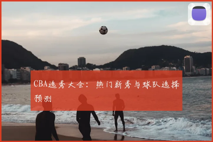 CBA选秀大会:热门新秀与球队选择预测