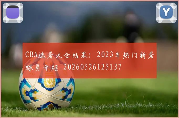 CBA选秀大会结果:2023年热门新秀球员介绍_20260526125137