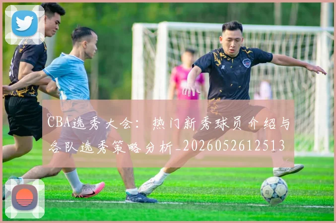 CBA选秀大会:热门新秀球员介绍与各队选秀策略分析_20260526125138