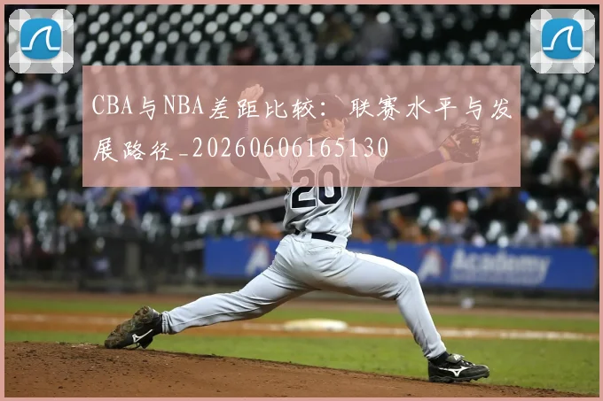 CBA与NBA差距比较:联赛水平与发展路径_20260606165130